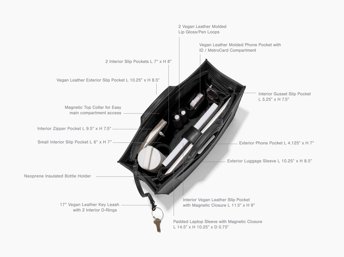 Product Features Daily Tote, Large - Features: 2 Vegan Leather Molded Lip Glass/ Pen Loops, 2 Interior Slip Pockets L 7-inch x H 8-inch, Vegan Leather Exterior Slip Pocket L 10.25-inch x H 8.25-inch, Magnetic Top Collar for Easy Main Compartment Access, Interior Zipper Pocket L 9.5-inch x H 7.25-inch, Small Interior Slip Pocket L 6-inch x H 7-inch, Neoprene Bottle Holder, 17-inch Vegan Leather Key Leash with 2 Interior D- Rings, Interior Gusset Slip Pocket L 5.25-inch x H 7.5-inch, Exterior Phone Pocket L 4.125-inch x H 7-inch, Exterior Luggage Sleeve L 10.25-inch x H 8.5-inch, Interior Vegan leather Slip Pocket with Magnetic Closure L 11.5-inch x H 9-inch, Padded Laptop Sleeve with Magnetic Closure L 14.5-inch x H 10.25-inch x D 0.75-inch